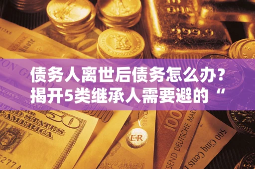 武汉债务人离世后债务怎么办？揭开5类继承人需要避的“坑”