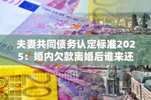 武汉夫妻共同债务认定标准2025：婚内欠款离婚后谁来还？